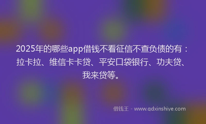 2025年的哪些app借钱不看征信不查负债的有：拉卡拉、维信卡卡贷、平安口袋银行、功夫贷、我来贷等。