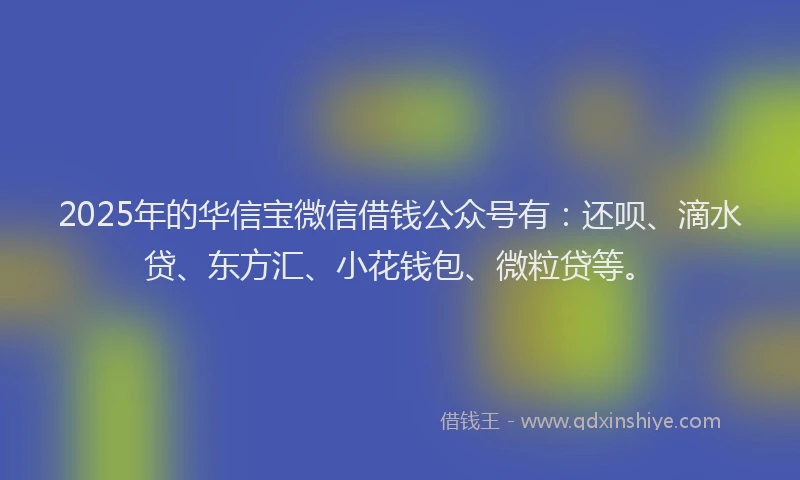 2025年的华信宝微信借钱公众号有：还呗、滴水贷、东方汇、小花钱包、微粒贷等。