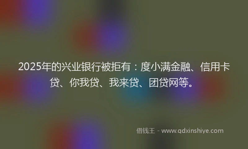 2025年的兴业银行被拒有：度小满金融、信用卡贷、你我贷、我来贷、团贷网等。