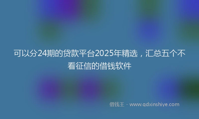 可以分24期的贷款平台2025年精选，汇总五个不看征信的借钱软件