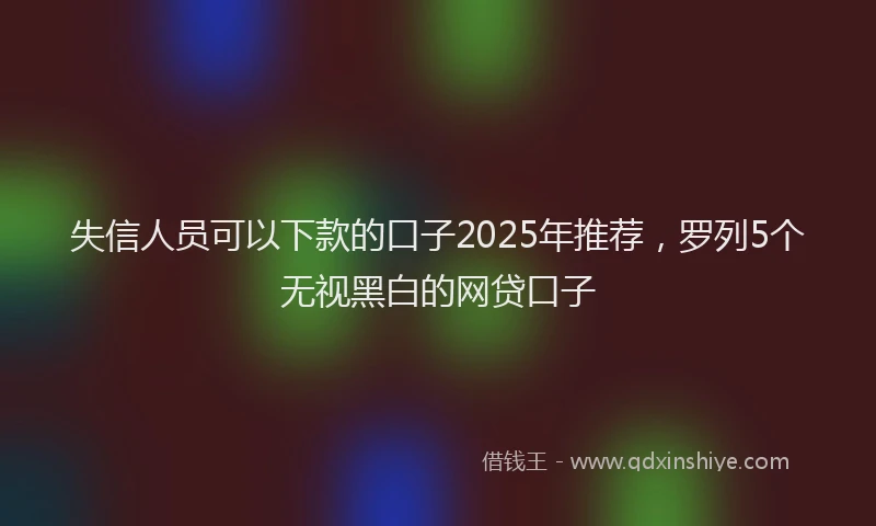失信人员可以下款的口子2025年推荐，罗列5个无视黑白的网贷口子