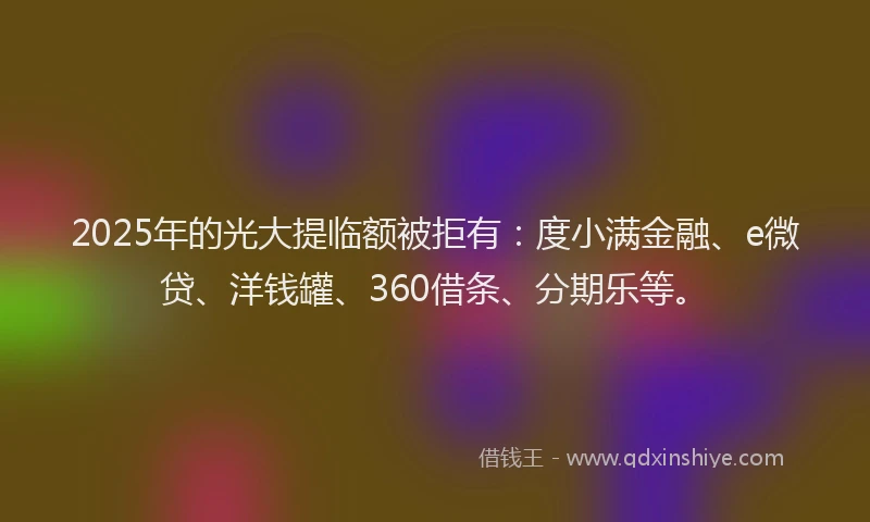 2025年的光大提临额被拒有：度小满金融、e微贷、洋钱罐、360借条、分期乐等。