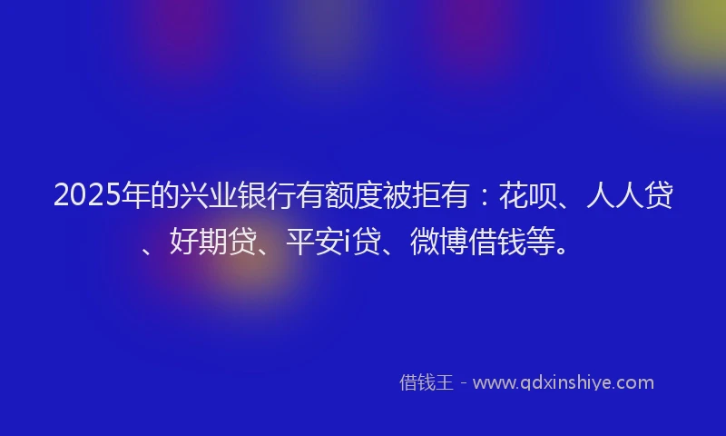 2025年的兴业银行有额度被拒有：花呗、人人贷、好期贷、平安i贷、微博借钱等。