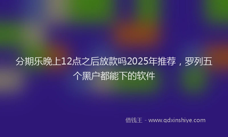 分期乐晚上12点之后放款吗2025年推荐，罗列五个黑户都能下的软件