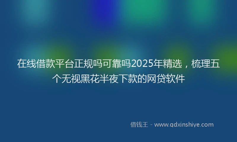 在线借款平台正规吗可靠吗2025年精选，梳理五个无视黑花半夜下款的网贷软件