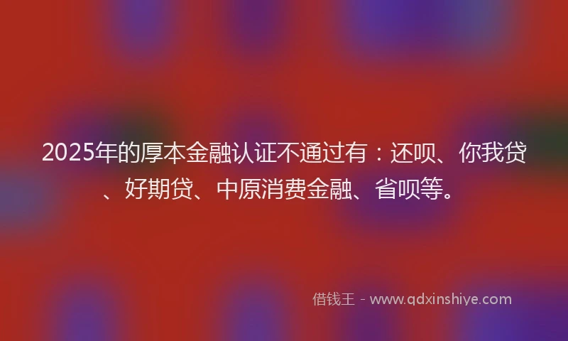 2025年的厚本金融认证不通过有：还呗、你我贷、好期贷、中原消费金融、省呗等。