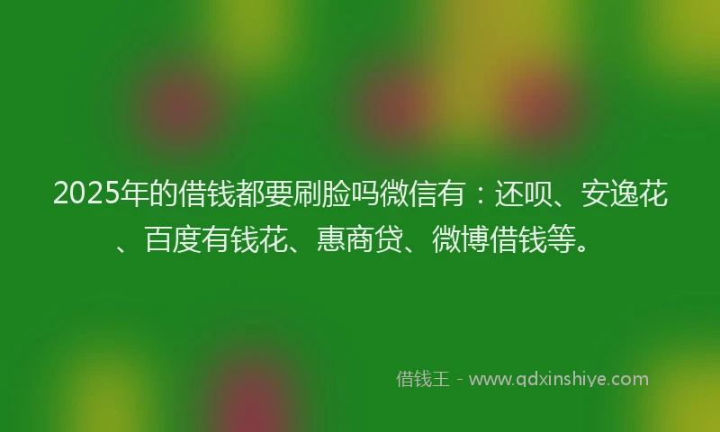 2025年的借钱都要刷脸吗微信有：还呗、安逸花、百度有钱花、惠商贷、微博借钱等。