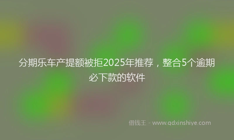 分期乐车产提额被拒2025年推荐，整合5个逾期必下款的软件