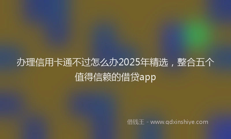 办理信用卡通不过怎么办2025年精选，整合五个值得信赖的借贷app