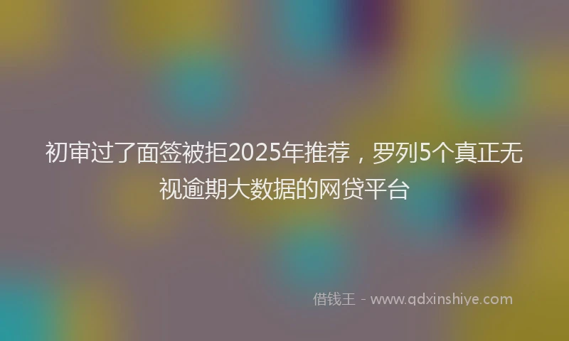 初审过了面签被拒2025年推荐，罗列5个真正无视逾期大数据的网贷平台