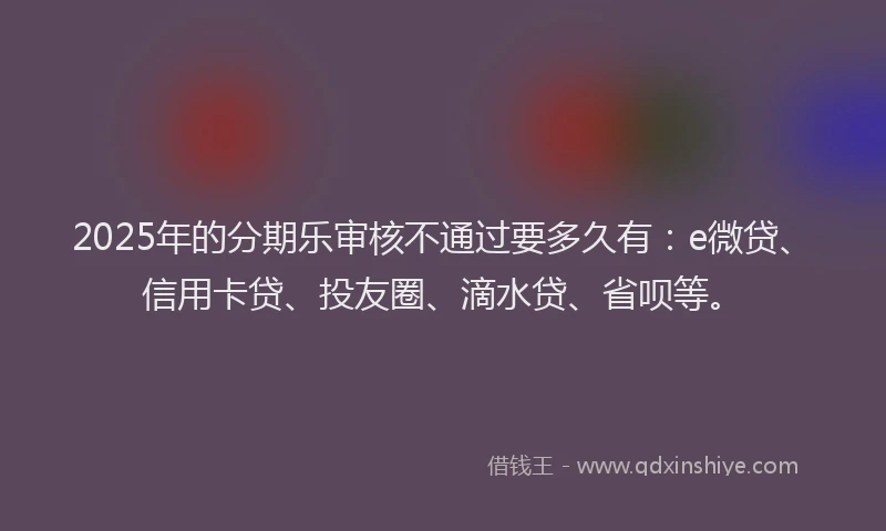 2025年的分期乐审核不通过要多久有：e微贷、信用卡贷、投友圈、滴水贷、省呗等。