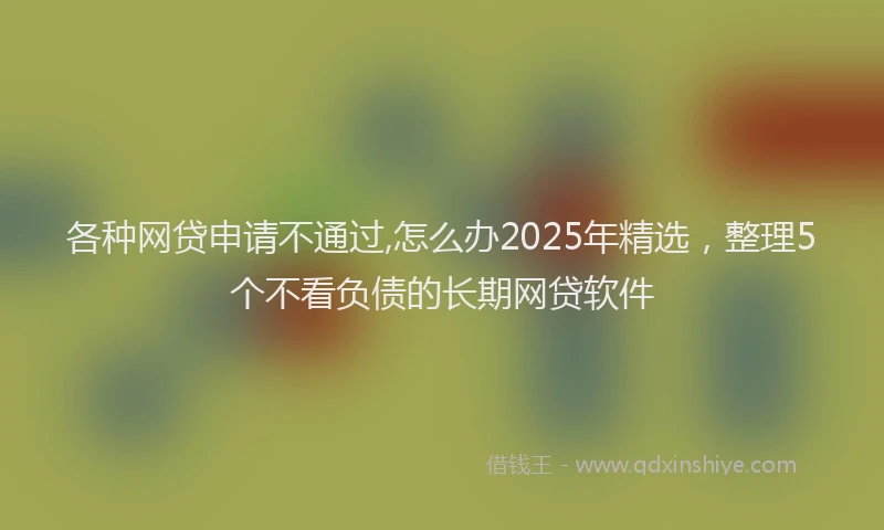 各种网贷申请不通过,怎么办2025年精选，整理5个不看负债的长期网贷软件