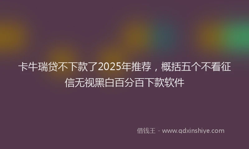 卡牛瑞贷不下款了2025年推荐，概括五个不看征信无视黑白百分百下款软件