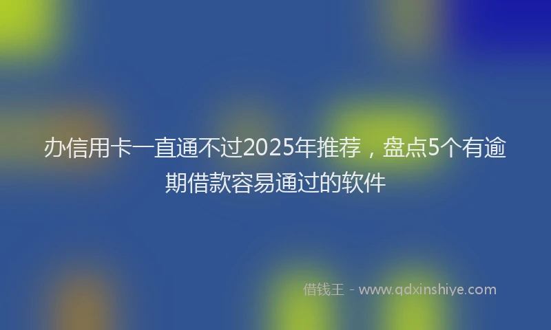 办信用卡一直通不过2025年推荐，盘点5个有逾期借款容易通过的软件