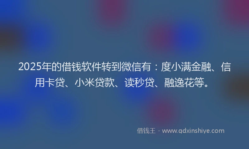2025年的借钱软件转到微信有：度小满金融、信用卡贷、小米贷款、读秒贷、融逸花等。