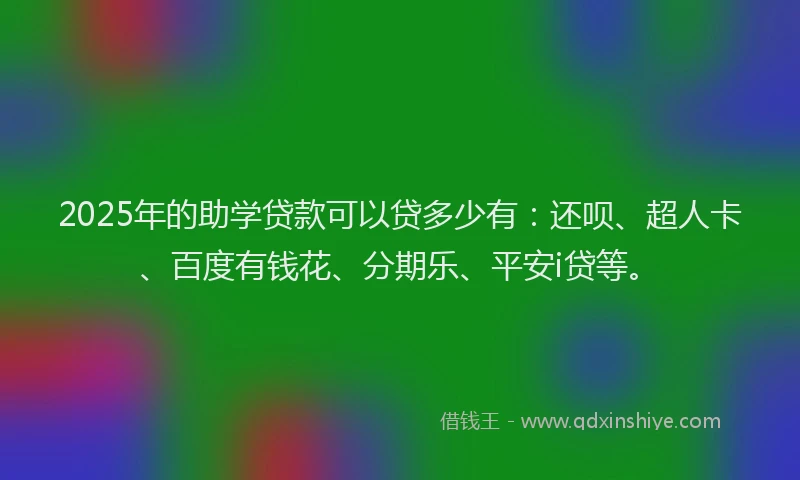 2025年的助学贷款可以贷多少有：还呗、超人卡、百度有钱花、分期乐、平安i贷等。