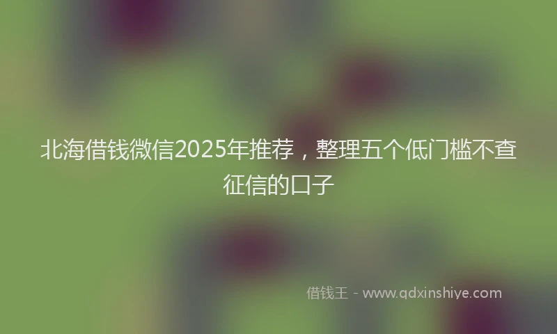 北海借钱微信2025年推荐，整理五个低门槛不查征信的口子