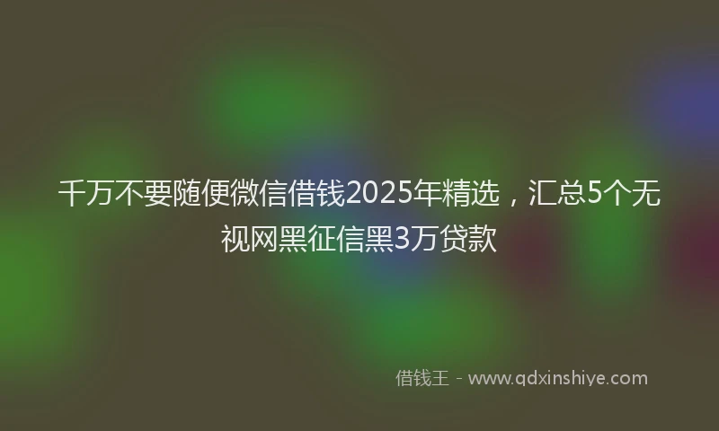 千万不要随便微信借钱2025年精选，汇总5个无视网黑征信黑3万贷款