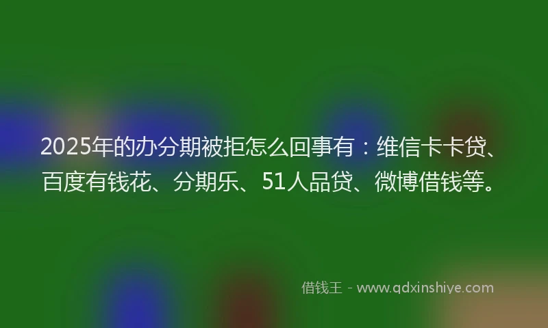 2025年的办分期被拒怎么回事有：维信卡卡贷、百度有钱花、分期乐、51人品贷、微博借钱等。