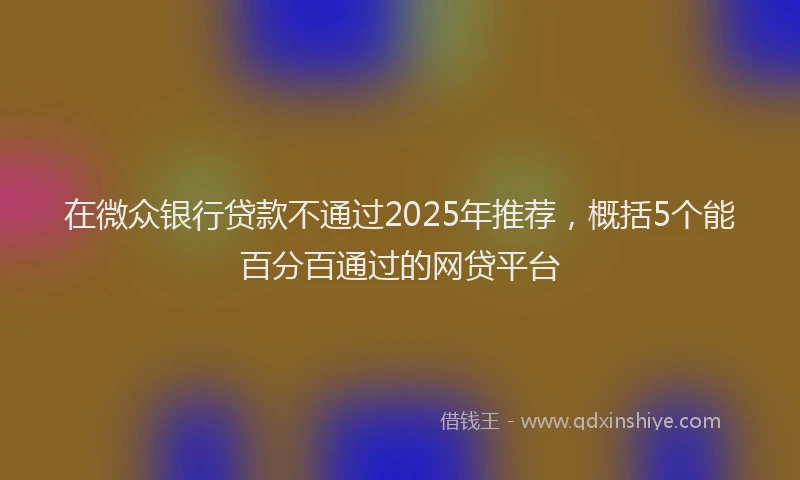 在微众银行贷款不通过2025年推荐，概括5个能百分百通过的网贷平台