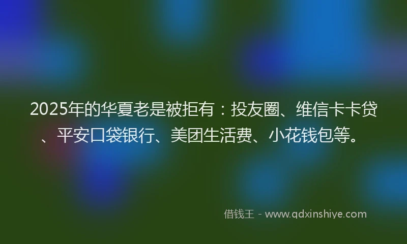 2025年的华夏老是被拒有：投友圈、维信卡卡贷、平安口袋银行、美团生活费、小花钱包等。