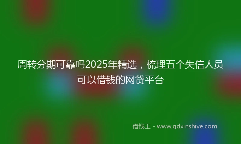 周转分期可靠吗2025年精选，梳理五个失信人员可以借钱的网贷平台