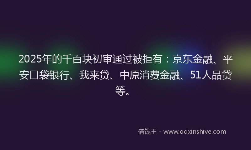 2025年的千百块初审通过被拒有：京东金融、平安口袋银行、我来贷、中原消费金融、51人品贷等。