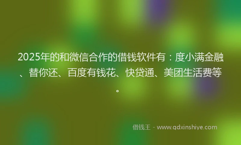 2025年的和微信合作的借钱软件有：度小满金融、替你还、百度有钱花、快贷通、美团生活费等。