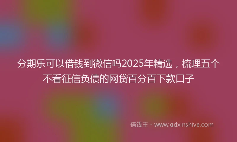 分期乐可以借钱到微信吗2025年精选，梳理五个不看征信负债的网贷百分百下款口子