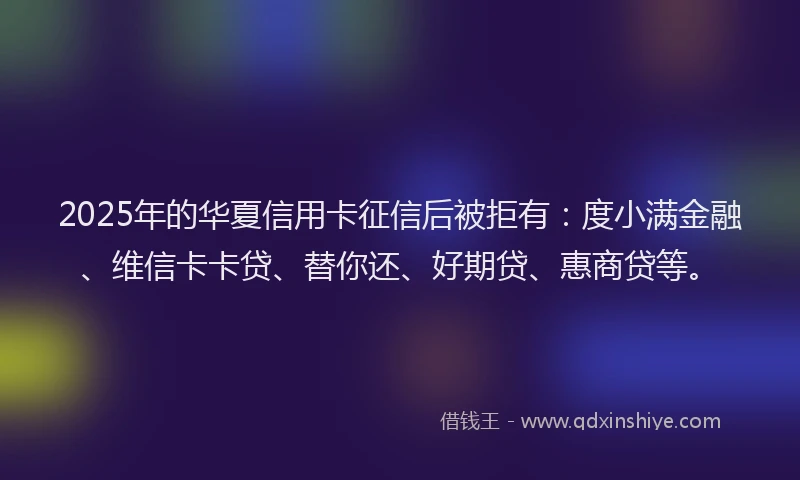 2025年的华夏信用卡征信后被拒有：度小满金融、维信卡卡贷、替你还、好期贷、惠商贷等。