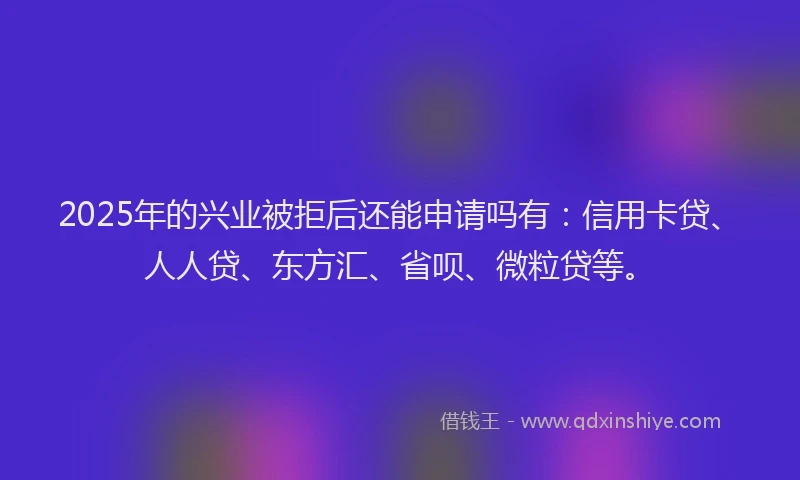 2025年的兴业被拒后还能申请吗有：信用卡贷、人人贷、东方汇、省呗、微粒贷等。
