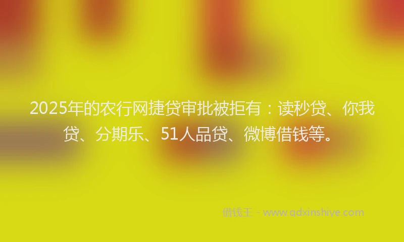 2025年的农行网捷贷审批被拒有：读秒贷、你我贷、分期乐、51人品贷、微博借钱等。
