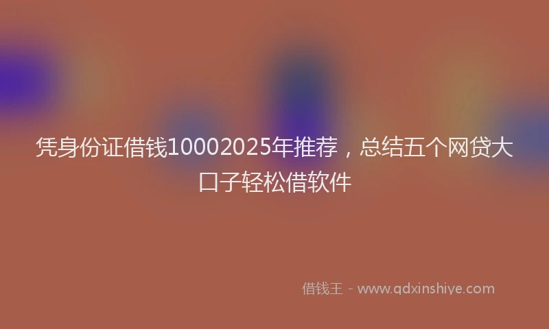 凭身份证借钱10002025年推荐，总结五个网贷大口子轻松借软件