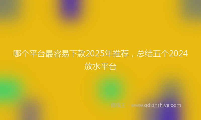哪个平台最容易下款2025年推荐，总结五个2024放水平台