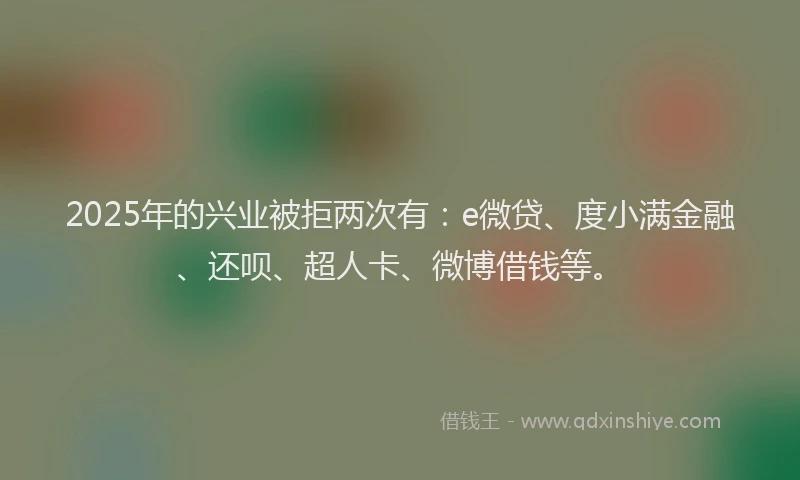2025年的兴业被拒两次有：e微贷、度小满金融、还呗、超人卡、微博借钱等。