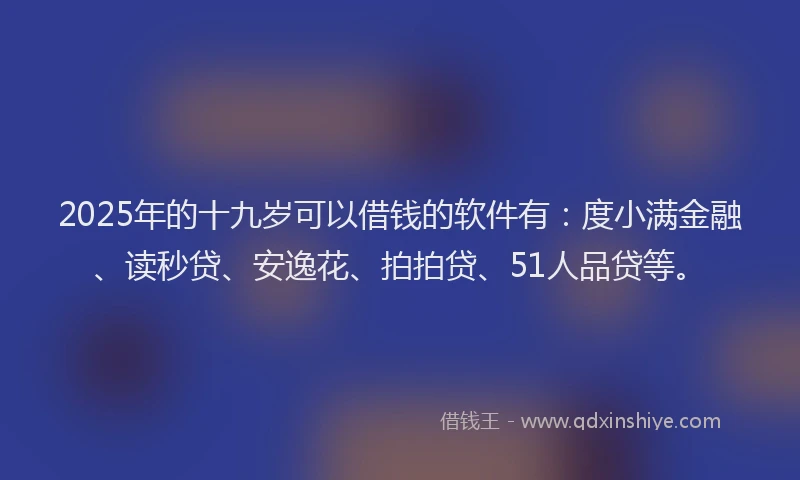 2025年的十九岁可以借钱的软件有：度小满金融、读秒贷、安逸花、拍拍贷、51人品贷等。