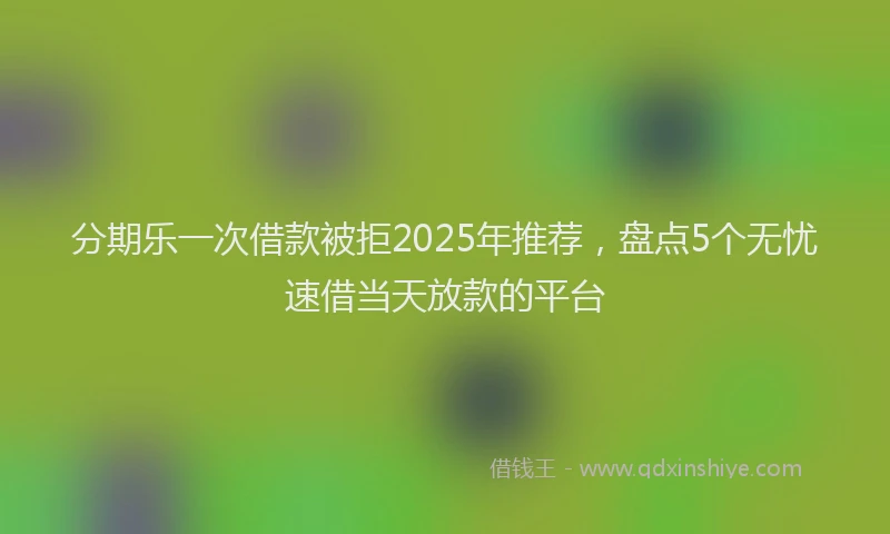 分期乐一次借款被拒2025年推荐，盘点5个无忧速借当天放款的平台