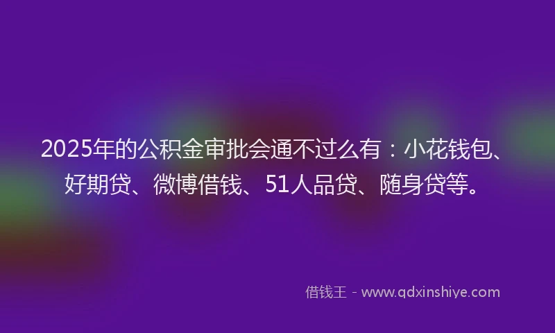 2025年的公积金审批会通不过么有：小花钱包、好期贷、微博借钱、51人品贷、随身贷等。