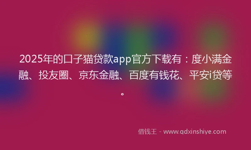 2025年的口子猫贷款app官方下载有：度小满金融、投友圈、京东金融、百度有钱花、平安i贷等。