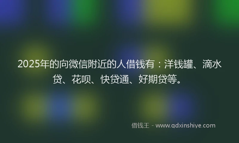 2025年的向微信附近的人借钱有：洋钱罐、滴水贷、花呗、快贷通、好期贷等。