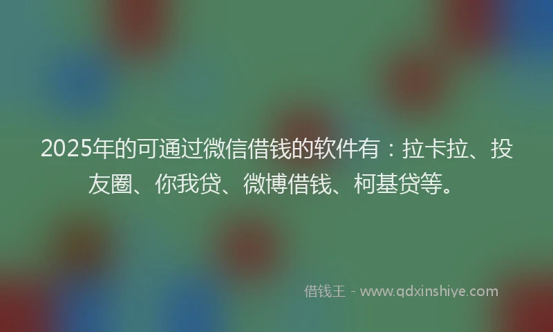 2025年的可通过微信借钱的软件有：拉卡拉、投友圈、你我贷、微博借钱、柯基贷等。