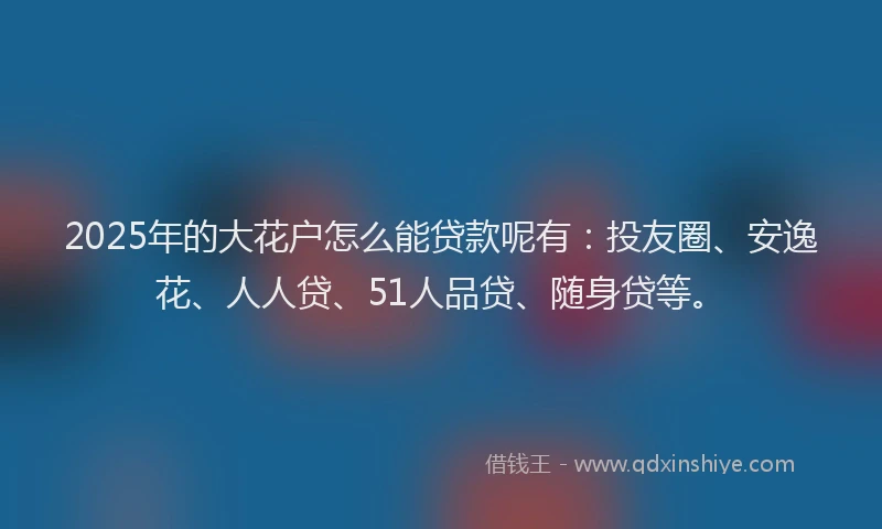 2025年的大花户怎么能贷款呢有：投友圈、安逸花、人人贷、51人品贷、随身贷等。