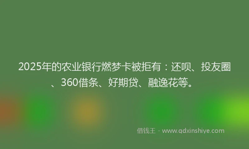 2025年的农业银行燃梦卡被拒有：还呗、投友圈、360借条、好期贷、融逸花等。