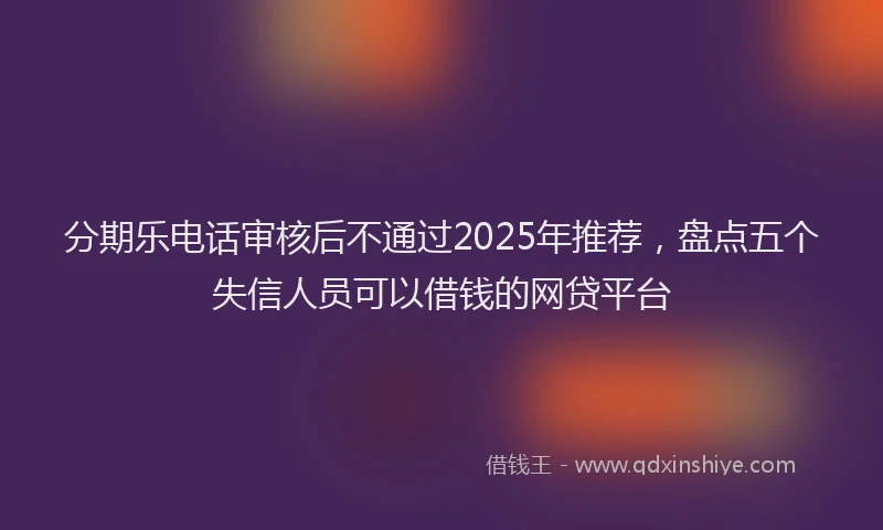 分期乐电话审核后不通过2025年推荐，盘点五个失信人员可以借钱的网贷平台