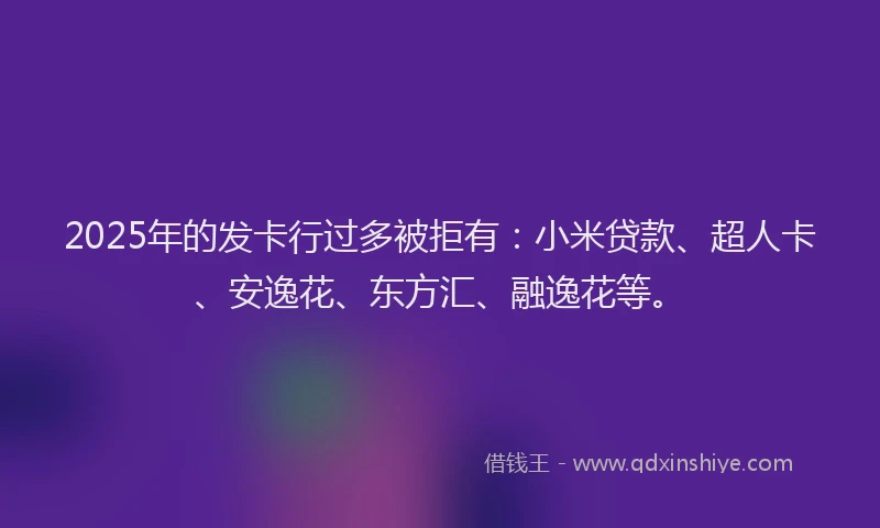 2025年的发卡行过多被拒有：小米贷款、超人卡、安逸花、东方汇、融逸花等。
