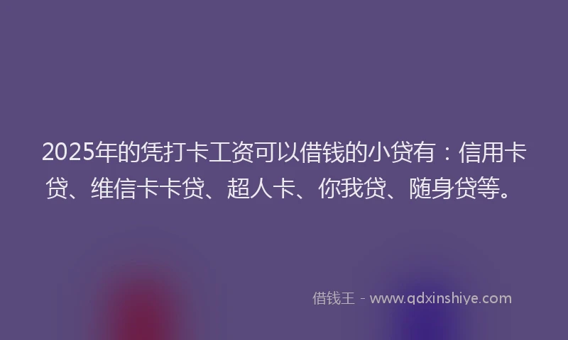 2025年的凭打卡工资可以借钱的小贷有：信用卡贷、维信卡卡贷、超人卡、你我贷、随身贷等。
