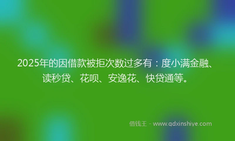 2025年的因借款被拒次数过多有：度小满金融、读秒贷、花呗、安逸花、快贷通等。