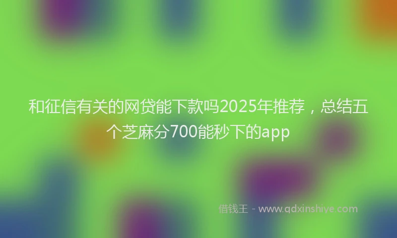 和征信有关的网贷能下款吗2025年推荐，总结五个芝麻分700能秒下的app