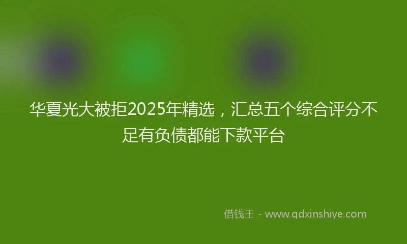 华夏光大被拒2025年精选，汇总五个综合评分不足有负债都能下款平台
