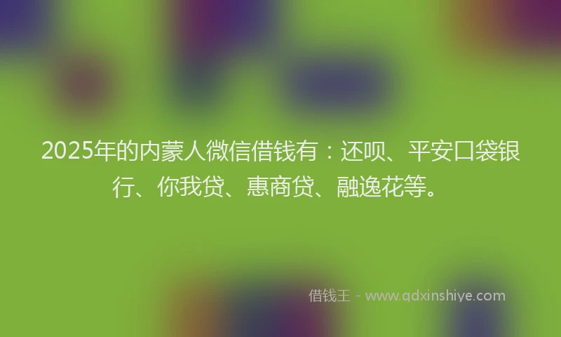 2025年的内蒙人微信借钱有：还呗、平安口袋银行、你我贷、惠商贷、融逸花等。